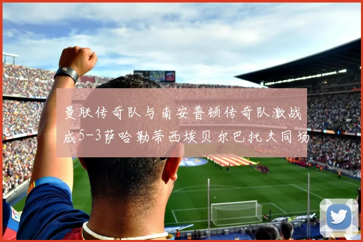 曼联传奇队与南安普顿传奇队激战成5-3萨哈勒蒂西埃贝尔巴托夫同场竞技