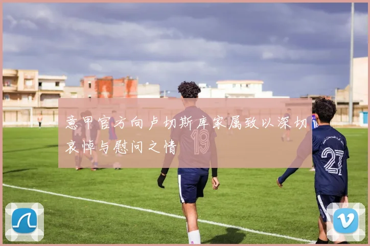 意甲官方向卢切斯库家属致以深切哀悼与慰问之情