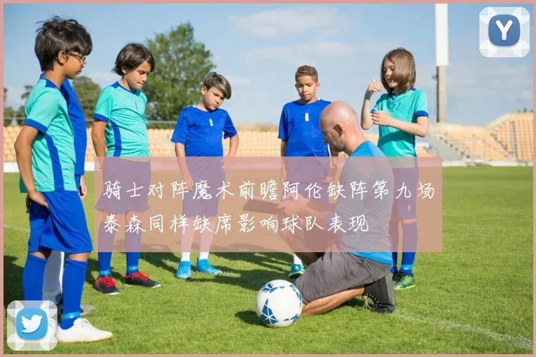 骑士对阵魔术前瞻阿伦缺阵第九场泰森同样缺席影响球队表现