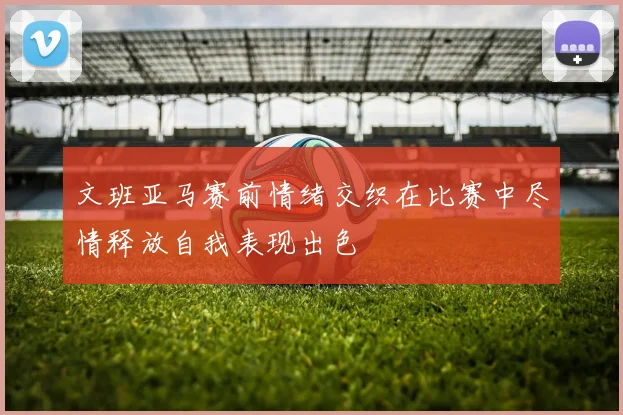文班亚马赛前情绪交织在比赛中尽情释放自我表现出色