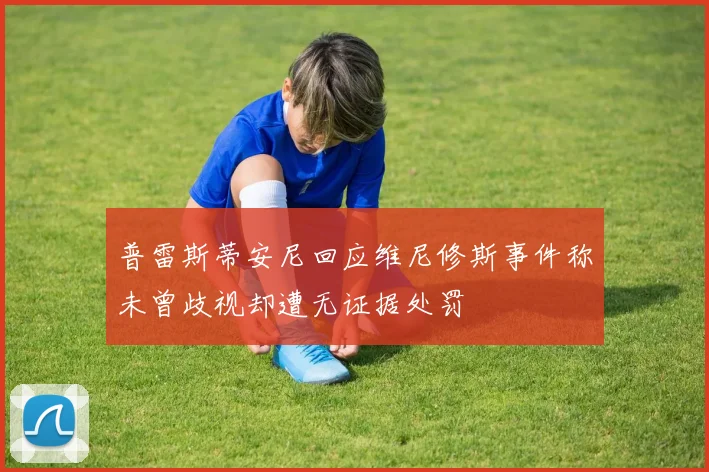 普雷斯蒂安尼回应维尼修斯事件称未曾歧视却遭无证据处罚