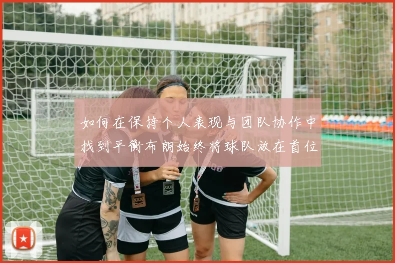 如何在保持个人表现与团队协作中找到平衡布朗始终将球队放在首位