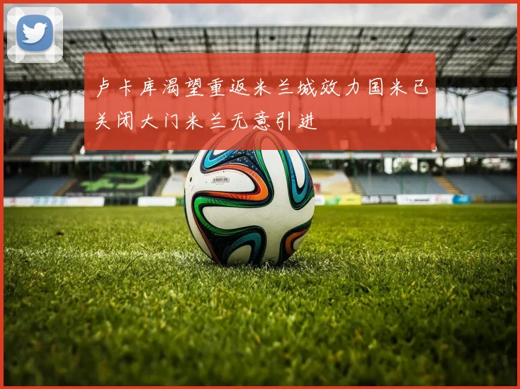 卢卡库渴望重返米兰城效力国米已关闭大门米兰无意引进