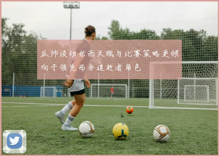 瓜帅谈切尔西天赋与比赛策略更倾向于领先而非追赶者角色